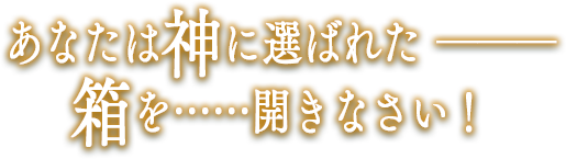 あなたは神に選ばれた―――箱を……開きなさい！