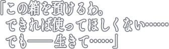 「この箱を預けるわ。　できれば使ってほしくない……　でも―― 生きて……」