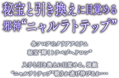 秘宝と引き換えに目覚める 邪神“ニャルラトテップ”各フロアのクリアアイテム 秘宝“輝くトラペゾヘドロン”  入手と引き換えに目覚める、強敵 “ニャルラトテップ”戦うか逃げ伸びる