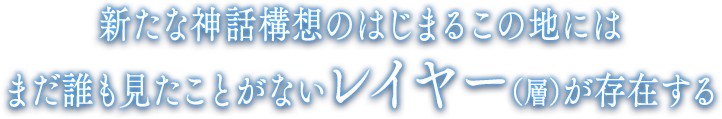 新たな神話構想のはじまるこの地にはまだ誰も見たことがないレイヤー（層）が存在する。